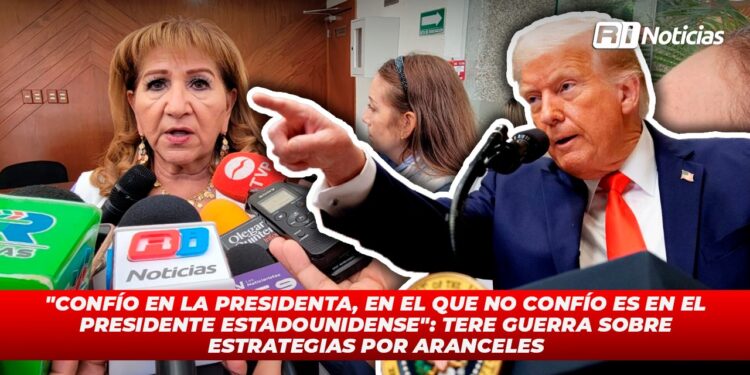 “Confío en la presidenta en el que no confío es en el presidente estadounidense” Tere Guerra sobre estrategias por aranceles